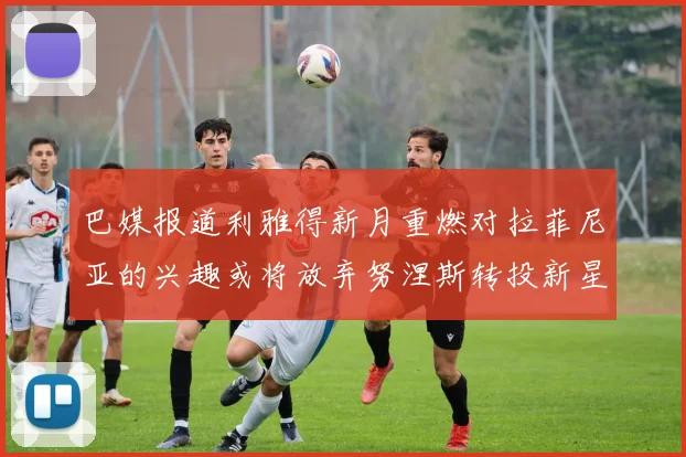 巴媒报道利雅得新月重燃对拉菲尼亚的兴趣或将放弃努涅斯转投新星