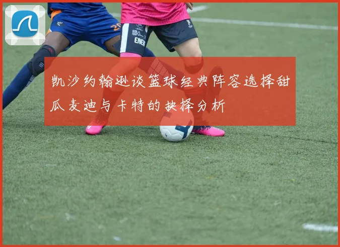 凯沙约翰逊谈篮球经典阵容选择甜瓜麦迪与卡特的抉择分析