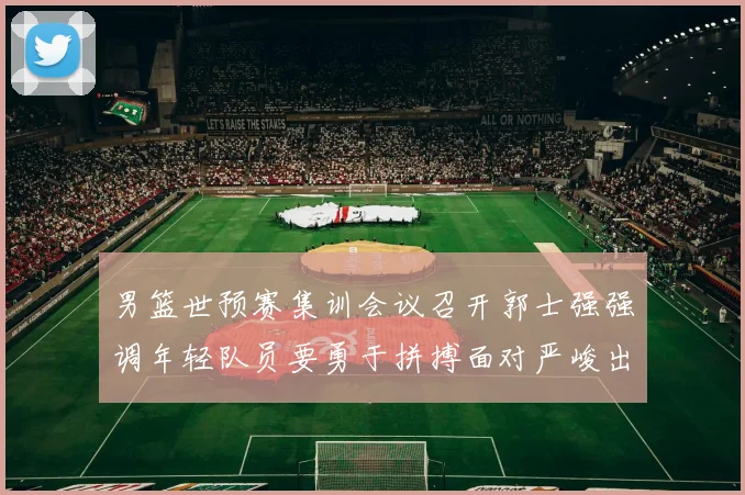 男篮世预赛集训会议召开郭士强强调年轻队员要勇于拼搏面对严峻出线形势