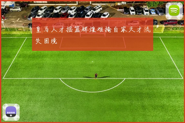 皇马人才摇篮辉煌难掩自家天才流失困境