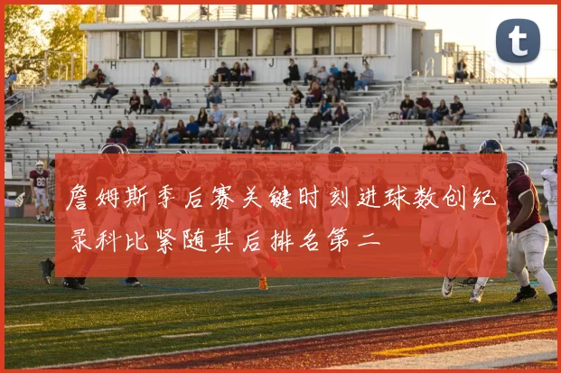 詹姆斯季后赛关键时刻进球数创纪录科比紧随其后排名第二