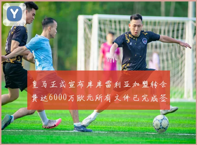 皇马正式宣布库库雷利亚加盟转会费达6000万欧元所有文件已完成签署