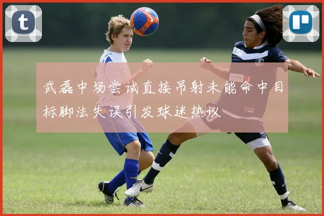 武磊中场尝试直接吊射未能命中目标脚法失误引发球迷热议