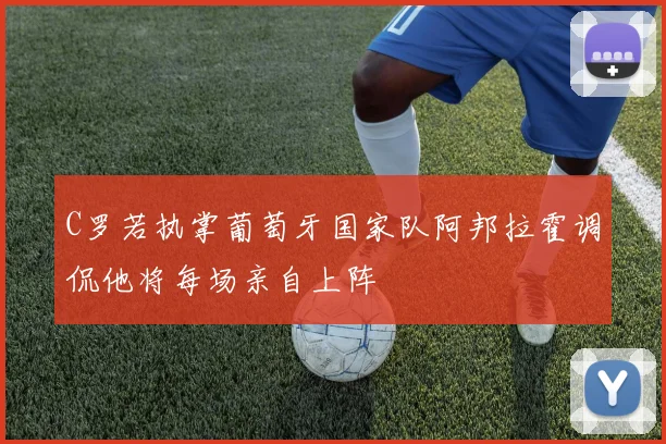 C罗若执掌葡萄牙国家队阿邦拉霍调侃他将每场亲自上阵