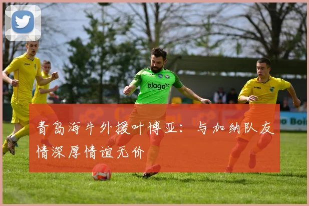 青岛海牛外援叶博亚：与加纳队友情深厚情谊无价