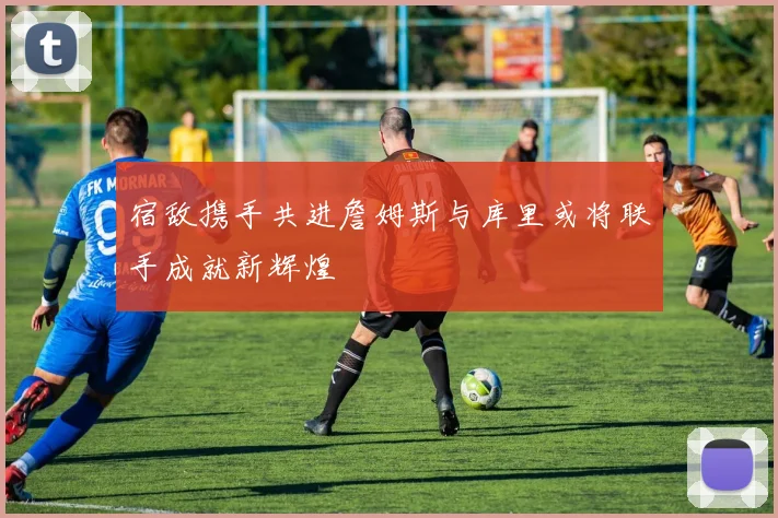 宿敌携手共进詹姆斯与库里或将联手成就新辉煌