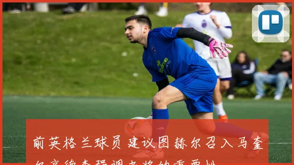 前英格兰球员建议图赫尔召入马奎尔亨德森强调老将的重要性