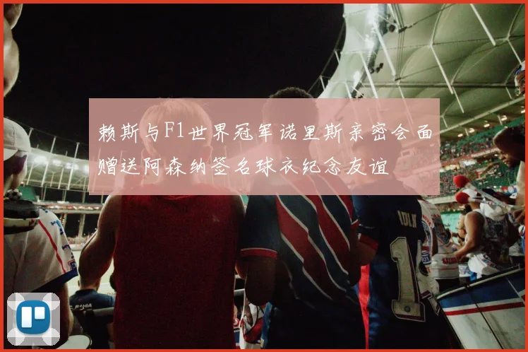 赖斯与F1世界冠军诺里斯亲密会面赠送阿森纳签名球衣纪念友谊