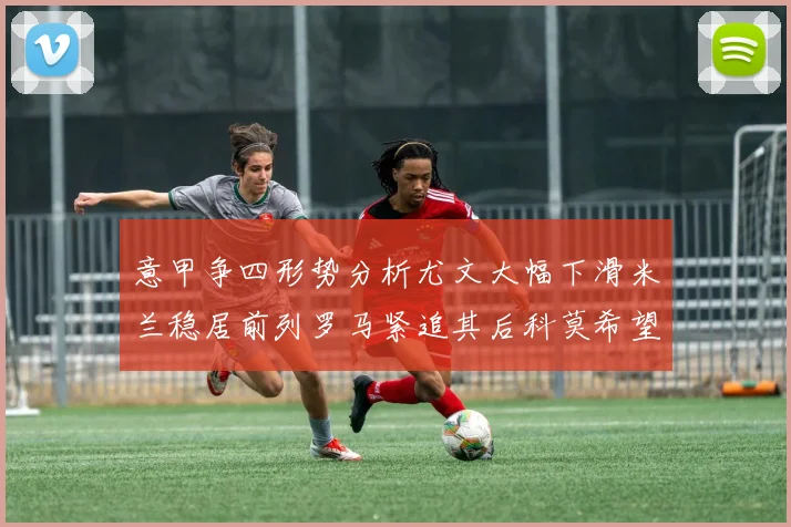 意甲争四形势分析尤文大幅下滑米兰稳居前列罗马紧追其后科莫希望渺茫