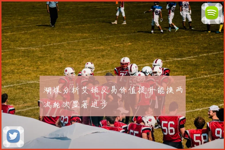 湖媒分析艾顿交易价值提升能换两次轮次显著进步