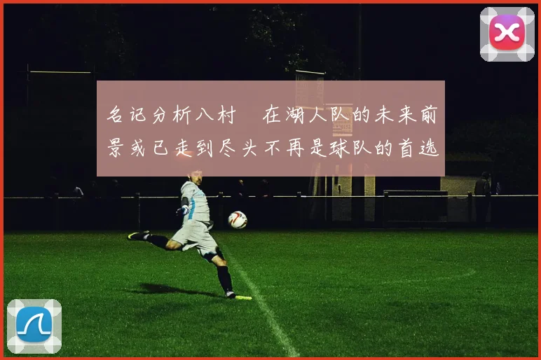名记分析八村塁在湖人队的未来前景或已走到尽头不再是球队的首选目标