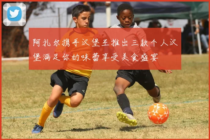 阿扎尔携手汉堡王推出三款个人汉堡满足你的味蕾享受美食盛宴