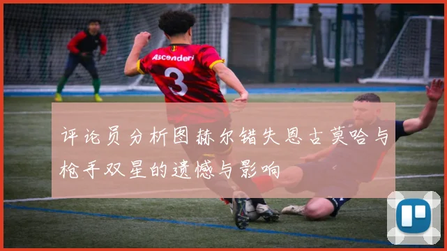 评论员分析图赫尔错失恩古莫哈与枪手双星的遗憾与影响