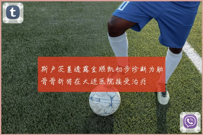 斯卢茨基透露金顺凯初步诊断为肋骨骨折将在大连医院接受治疗