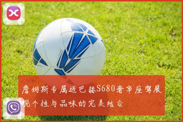 詹姆斯专属迈巴赫S680奢华座驾展现个性与品味的完美结合