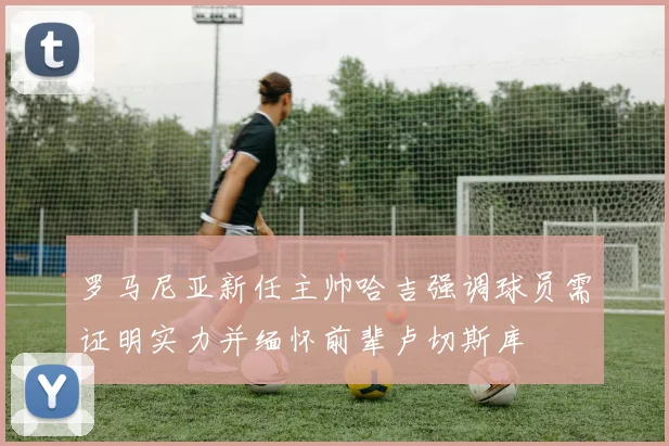 罗马尼亚新任主帅哈吉强调球员需证明实力并缅怀前辈卢切斯库