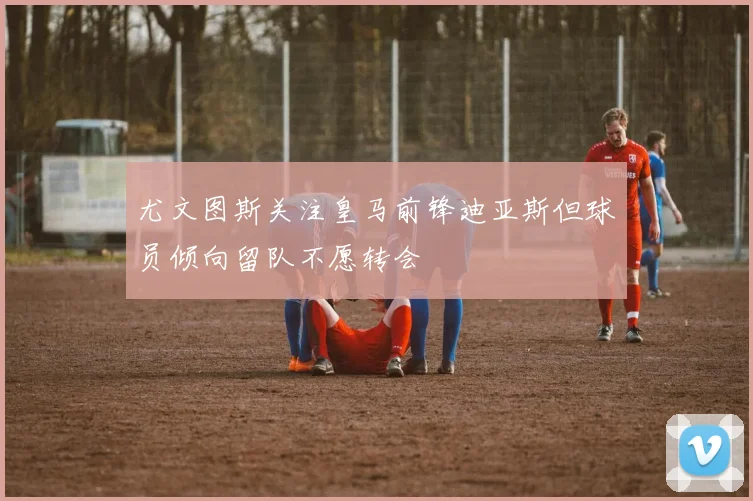 尤文图斯关注皇马前锋迪亚斯但球员倾向留队不愿转会