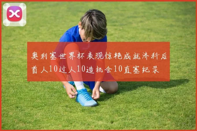 奥利塞世界杯表现惊艳成就济科后首人10过人10造机会10直塞纪录