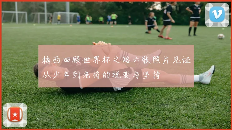 梅西回顾世界杯之路六张照片见证从少年到老将的蜕变与坚持