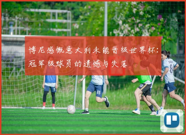 博尼感慨意大利未能晋级世界杯：冠军级球员的遗憾与失落