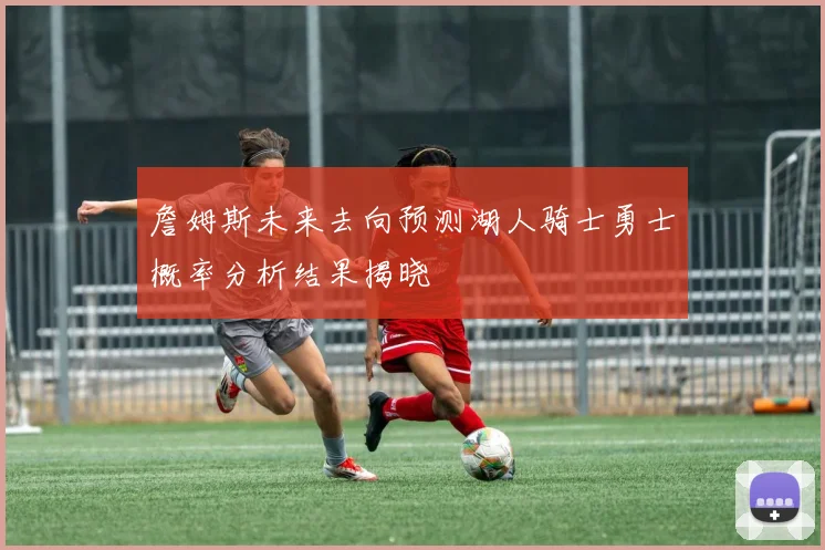 詹姆斯未来去向预测湖人骑士勇士概率分析结果揭晓