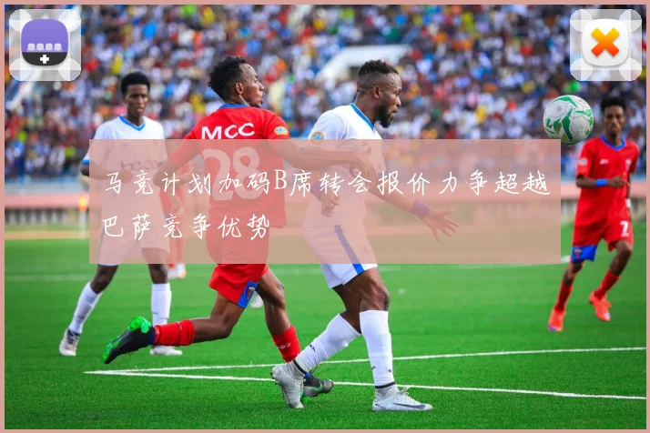 马竞计划加码B席转会报价力争超越巴萨竞争优势