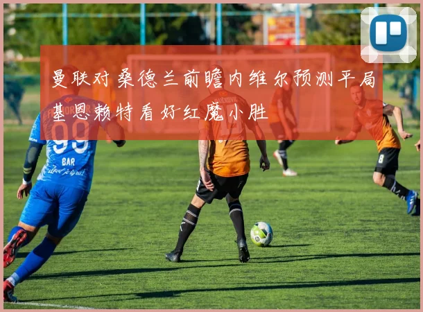 曼联对桑德兰前瞻内维尔预测平局基恩赖特看好红魔小胜