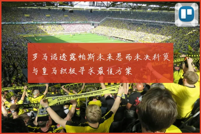 罗马诺透露帕斯未来悬而未决科莫与皇马积极寻求最佳方案