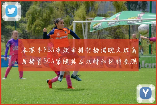 本赛季NBA净效率排行榜揭晓文班高居榜首SGA紧随其后切特和怀特表现出色