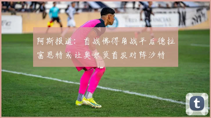 阿斯报道：首战佛得角战平后德拉富恩特或让奥尔莫首发对阵沙特