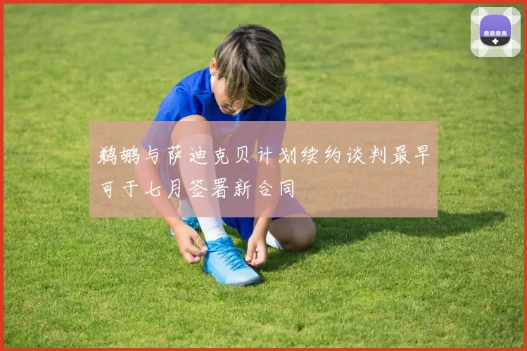 鹈鹕与萨迪克贝计划续约谈判最早可于七月签署新合同