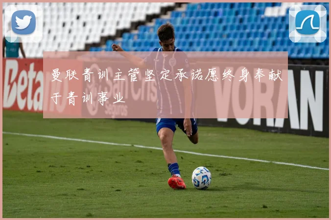 曼联青训主管坚定承诺愿终身奉献于青训事业