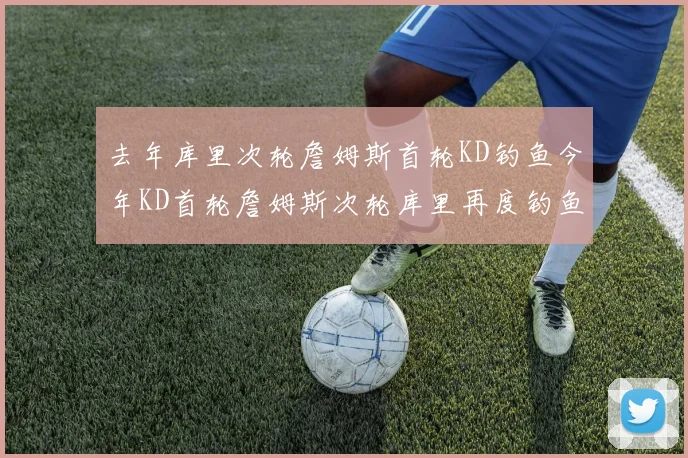 去年库里次轮詹姆斯首轮KD钓鱼今年KD首轮詹姆斯次轮库里再度钓鱼的奇妙对比