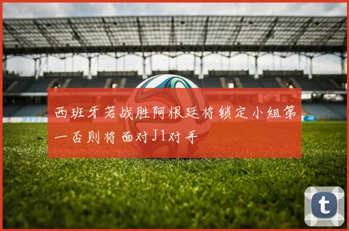 西班牙若战胜阿根廷将锁定小组第一否则将面对J1对手