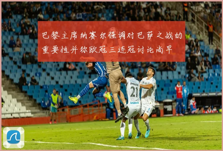 巴黎主席纳赛尔强调对巴萨之战的重要性并称欧冠三连冠讨论尚早