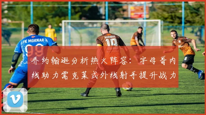 乔约翰逊分析热火阵容：字母哥内线助力需克莱式外线射手提升战力
