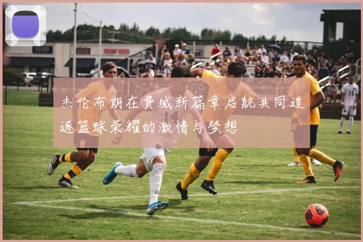 杰伦布朗在费城新篇章启航共同追逐篮球荣耀的激情与梦想
