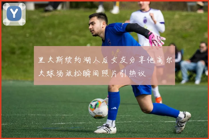 里夫斯续约湖人后女友分享他高尔夫球场放松瞬间照片引热议