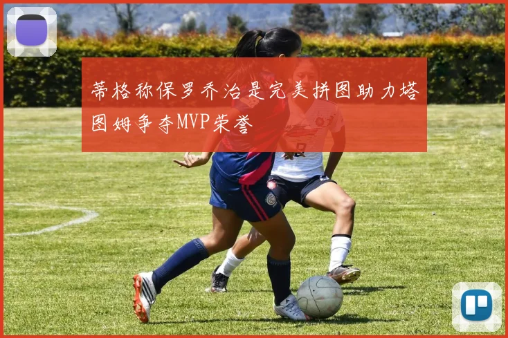 蒂格称保罗乔治是完美拼图助力塔图姆争夺MVP荣誉