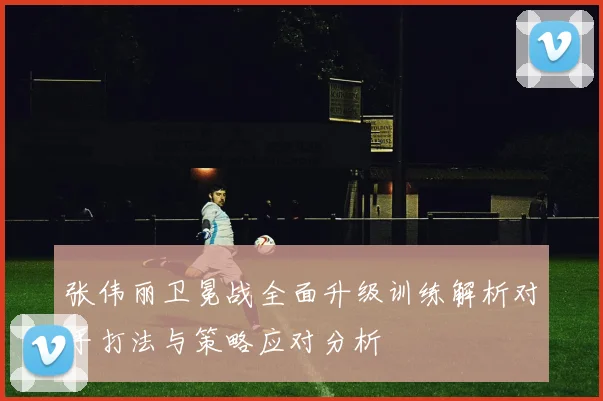 张伟丽卫冕战全面升级训练解析对手打法与策略应对分析