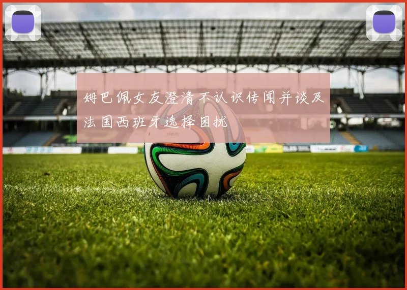 姆巴佩女友澄清不认识传闻并谈及法国西班牙选择困扰